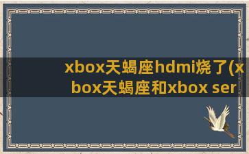 xbox天蝎座hdmi烧了(xbox天蝎座和xbox series x)